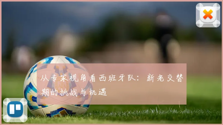 从专家视角看西班牙队：新老交替期的挑战与机遇