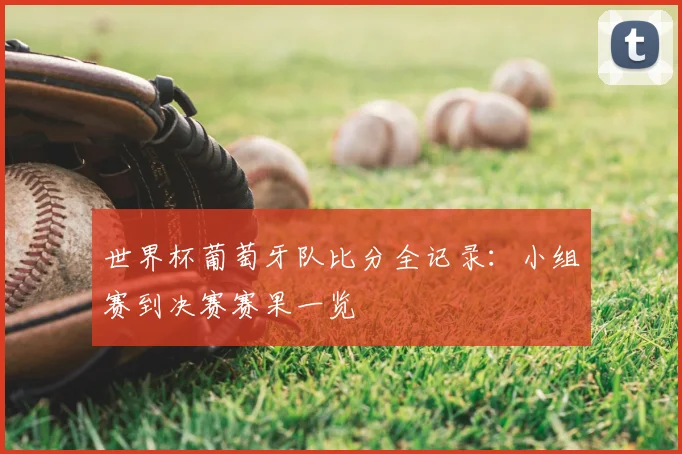 世界杯葡萄牙队比分全记录:小组赛到决赛赛果一览