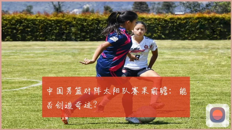中国男篮对阵太阳队赛果前瞻:能否创造奇迹?