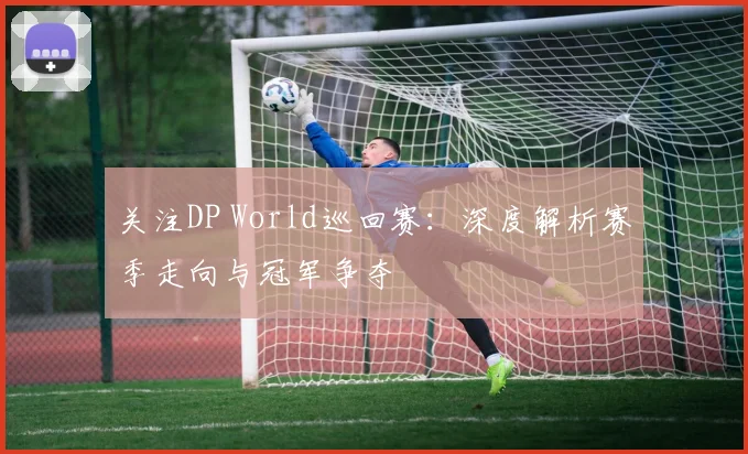 关注DP World巡回赛：深度解析赛季走向与冠军争夺