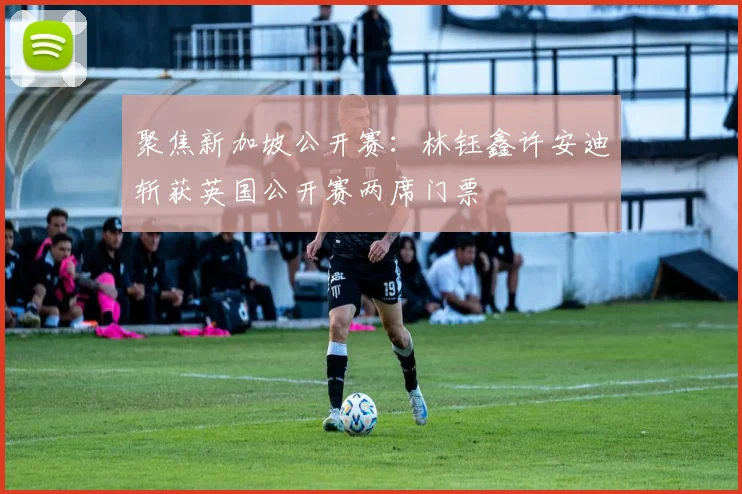 聚焦新加坡公开赛:林钰鑫许安迪斩获英国公开赛两席门票