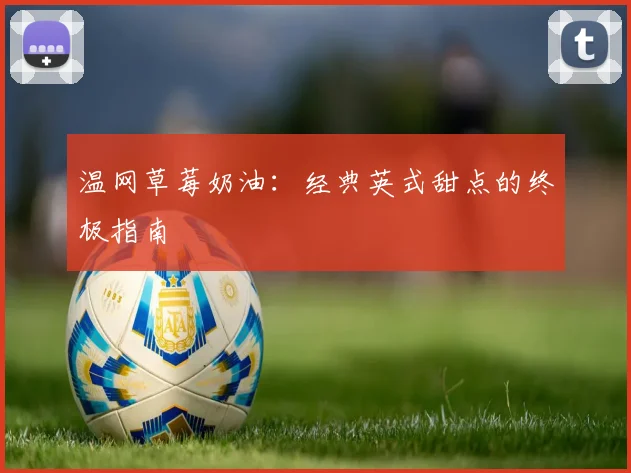 温网草莓奶油：经典英式甜点的终极指南