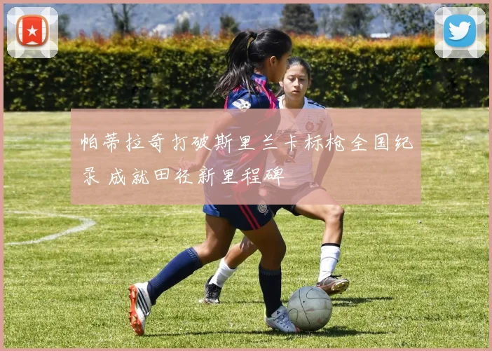 帕蒂拉奇打破斯里兰卡标枪全国纪录 成就田径新里程碑