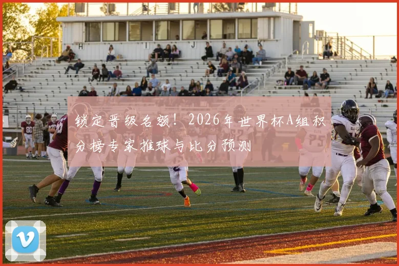 锁定晋级名额!2026年世界杯A组积分榜专家推球与比分预测