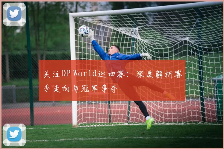 关注DP World巡回赛：深度解析赛季走向与冠军争夺