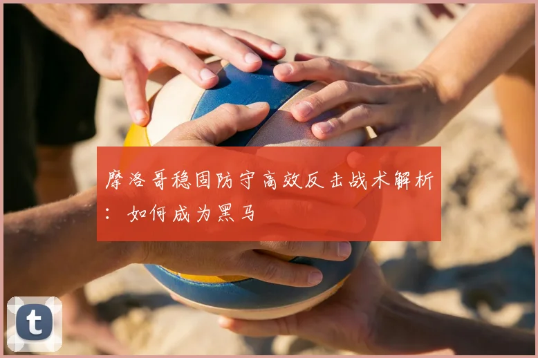 摩洛哥稳固防守高效反击战术解析:如何成为黑马