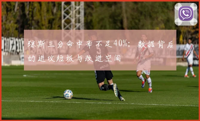琼斯三分命中率不足40%:数据背后的进攻短板与改进空间