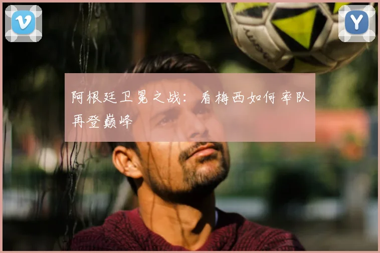 阿根廷卫冕之战:看梅西如何率队再登巅峰
